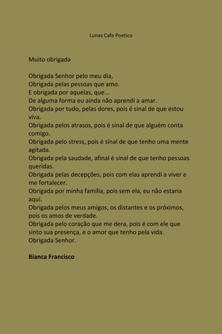 Lunas Cafe Poetico



Muito obrigada

Obrigada Senhor pelo meu dia,
Obrigada pelas pessoas que amo.
E obrigada por aquelas, que...
De alguma forma eu ainda não aprendi a amar.
Obrigada por tudo, pelas dores, pois é sinal de que estou
viva.
Obrigada pelos atrasos, pois é sinal de que alguém conta
comigo.
Obrigada pelo stress, pois é sinal de que tenho uma mente
agitada.
Obrigada pela saudade, afinal é sinal de que tenho pessoas
queridas.
Obrigada pelas decepções, pois com elas aprendi a viver e
me fortalecer.
Obrigada por minha família, pois sem ela, eu não estaria
aqui.
Obrigada pelos meus amigos, os distantes e os próximos,
pois os amos de verdade.
Obrigada pelo coração que me dera, pois é com ele que
sinto sua presença, e o amor que tenho pela vida.
Obrigada Senhor.

Bianca Francisco
 