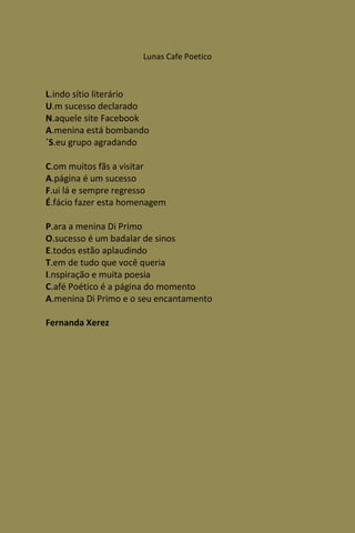 Lunas Cafe Poetico



L.indo sítio literário
U.m sucesso declarado
N.aquele site Facebook
A.menina está bombando
´S.eu grupo agradando

C.om muitos fãs a visitar
A.página é um sucesso
F.ui lá e sempre regresso
É.fácio fazer esta homenagem

P.ara a menina Di Primo
O.sucesso é um badalar de sinos
E.todos estão aplaudindo
T.em de tudo que você queria
I.nspiração e muita poesia
C.afé Poético é a página do momento
A.menina Di Primo e o seu encantamento

Fernanda Xerez
 