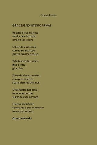 Feras da Poetica



GIRA CÉUS NO INTENTO PRIMAZ

Roçando leve na nuca
minha face farpada
arrepia teu couro

Labiando o pescoço
começa o alvoroço
prazer em doce corso

Paladeando teu sabor
gira a terra
gira céus

Tatendo doces montes
com picos alertas
soam alarmes de sinos

Dedilhando teu poço
inundo as bordas
sugando esse córrego

Unidos por inteiro
temos mais que momento
imanente intento.

Gyano Azevedo
 