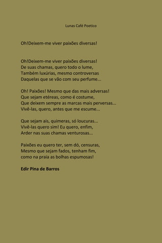 Lunas Café Poetico



Oh!Deixem-me viver paixões diversas!


Oh!Deixem-me viver paixões diversas!
De suas chamas, quero todo o lume,
Também luxúrias, mesmo controversas
Daquelas que se vão com seu perfume...

Oh! Paixões! Mesmo que das mais adversas!
Que sejam etéreas, como é costume,
Que deixem sempre as marcas mais perversas...
Vivê-las, quero, antes que me escume...

Que sejam ais, quimeras, só loucuras...
Vivê-las quero sim! Eu quero, enfim,
Arder nas suas chamas venturosas...

Paixões eu quero ter, sem dó, censuras,
Mesmo que sejam fados, tenham fim,
como na praia as bolhas espumosas!

Edir Pina de Barros
 
