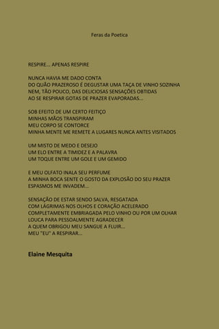 Feras da Poetica




RESPIRE... APENAS RESPIRE

NUNCA HAVIA ME DADO CONTA
DO QUÃO PRAZEROSO É DEGUSTAR UMA TAÇA DE VINHO SOZINHA
NEM, TÃO POUCO, DAS DELICIOSAS SENSAÇÕES OBTIDAS
AO SE RESPIRAR GOTAS DE PRAZER EVAPORADAS...

SOB EFEITO DE UM CERTO FEITIÇO
MINHAS MÃOS TRANSPIRAM
MEU CORPO SE CONTORCE
MINHA MENTE ME REMETE A LUGARES NUNCA ANTES VISITADOS

UM MISTO DE MEDO E DESEJO
UM ELO ENTRE A TIMIDEZ E A PALAVRA
UM TOQUE ENTRE UM GOLE E UM GEMIDO

E MEU OLFATO INALA SEU PERFUME
A MINHA BOCA SENTE O GOSTO DA EXPLOSÃO DO SEU PRAZER
ESPASMOS ME INVADEM...

SENSAÇÃO DE ESTAR SENDO SALVA, RESGATADA
COM LÁGRIMAS NOS OLHOS E CORAÇÃO ACELERADO
COMPLETAMENTE EMBRIAGADA PELO VINHO OU POR UM OLHAR
LOUCA PARA PESSOALMENTE AGRADECER
A QUEM OBRIGOU MEU SANGUE A FLUIR...
MEU "EU" A RESPIRAR...


Elaine Mesquita
 