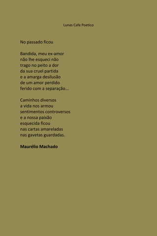 Lunas Cafe Poetico



No passado ficou

Bandida, meu ex-amor
não lhe esqueci não
trago no peito a dor
da sua cruel partida
e a amarga desilusão
de um amor perdido
ferido com a separação...

Caminhos diversos
a vida nos armou
sentimentos controversos
e a nossa paixão
esquecida ficou
nas cartas amareladas
nas gavetas guardadas.

Maurélio Machado
 