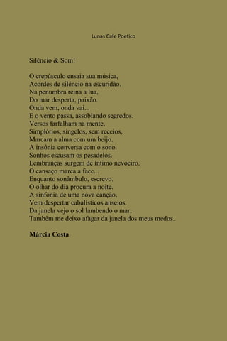 Lunas Cafe Poetico



Silêncio & Som!

O crepúsculo ensaia sua música,
Acordes de silêncio na escuridão.
Na penumbra reina a lua,
Do mar desperta, paixão.
Onda vem, onda vai...
E o vento passa, assobiando segredos.
Versos farfalham na mente,
Simplórios, singelos, sem receios,
Marcam a alma com um beijo.
A insônia conversa com o sono.
Sonhos escusam os pesadelos.
Lembranças surgem de íntimo nevoeiro.
O cansaço marca a face...
Enquanto sonâmbulo, escrevo.
O olhar do dia procura a noite.
A sinfonia de uma nova canção,
Vem despertar cabalísticos anseios.
Da janela vejo o sol lambendo o mar,
Também me deixo afagar da janela dos meus medos.

Márcia Costa
 