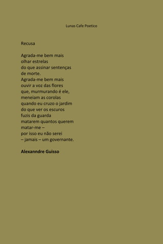 Lunas Cafe Poetico



Recusa

Agrada-me bem mais
olhar estrelas
do que assinar sentenças
de morte.
Agrada-me bem mais
ouvir a voz das flores
que, murmurando é ele,
meneiam as corolas
quando eu cruzo o jardim
do que ver os escuros
fuzis da guarda
matarem quantos querem
matar-me –
por isso eu não serei
– jamais – um governante.

Alexanndre Guisso
 