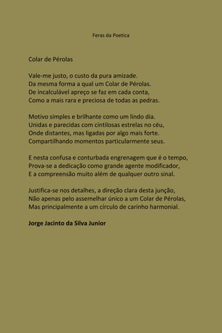 Feras da Poetica



Colar de Pérolas

Vale-me justo, o custo da pura amizade.
Da mesma forma a qual um Colar de Pérolas.
De incalculável apreço se faz em cada conta,
Como a mais rara e preciosa de todas as pedras.

Motivo simples e brilhante como um lindo dia.
Unidas e parecidas com cintilosas estrelas no céu,
Onde distantes, mas ligadas por algo mais forte.
Compartilhando momentos particularmente seus.

E nesta confusa e conturbada engrenagem que é o tempo,
Prova-se a dedicação como grande agente modificador,
E a compreensão muito além de qualquer outro sinal.

Justifica-se nos detalhes, a direção clara desta junção,
Não apenas pelo assemelhar único a um Colar de Pérolas,
Mas principalmente a um círculo de carinho harmonial.

Jorge Jacinto da Silva Junior
 