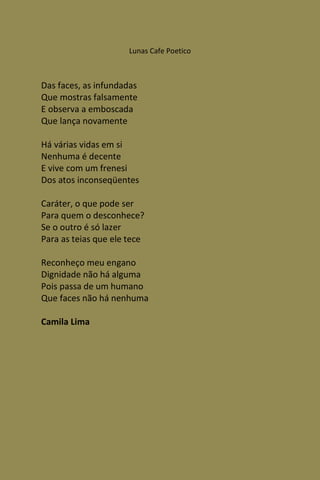 Lunas Cafe Poetico



Das faces, as infundadas
Que mostras falsamente
E observa a emboscada
Que lança novamente

Há várias vidas em si
Nenhuma é decente
E vive com um frenesi
Dos atos inconseqüentes

Caráter, o que pode ser
Para quem o desconhece?
Se o outro é só lazer
Para as teias que ele tece

Reconheço meu engano
Dignidade não há alguma
Pois passa de um humano
Que faces não há nenhuma

Camila Lima
 