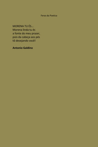 Feras da Poetica



MORENA TU ÉS...
Morena linda tu és
a fonte do meu prazer,
pois da cabeça aos pés
tô desejando você!

Antonio Galdino
 