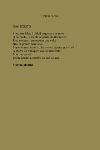 Feras Da Poetica



NÃO EXISTO

Sinto sua falta, é difícil esquecer um amor
O corpo dói, a mente se perde em devaneios
E eu me perco em esperar que volte
Não há prazer nem vida
Somente meu espectro insiste em esperar por você
A chuva La fora quer lavar o meu rosto
Mas que rosto?
Existe apenas a sombra do que deixou

Marina Menina
 