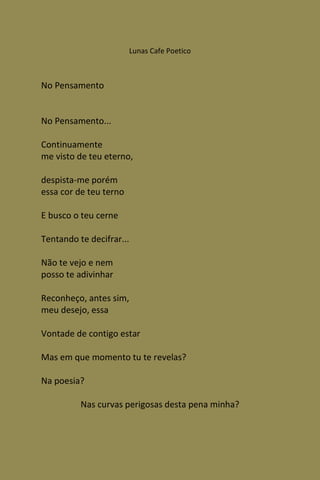 Lunas Cafe Poetico



No Pensamento


No Pensamento...

Continuamente
me visto de teu eterno,

despista-me porém
essa cor de teu terno

E busco o teu cerne

Tentando te decifrar...

Não te vejo e nem
posso te adivinhar

Reconheço, antes sim,
meu desejo, essa

Vontade de contigo estar

Mas em que momento tu te revelas?

Na poesia?

          Nas curvas perigosas desta pena minha?
 