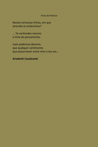 Feras da Poetica

Nestas tortuosas linhas, em que
atrevido te embrenhas?

... Te confundes mesmo
à tinta do pensamento,

mais poderoso decerto,
que qualquer sentimento
que possa haver entre mim e teu ser...

Ariadneh Cavalcante
 