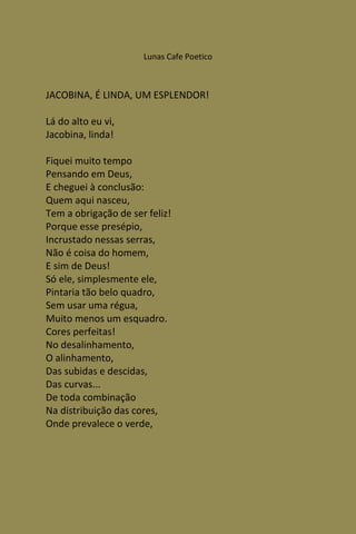 Lunas Cafe Poetico



JACOBINA, É LINDA, UM ESPLENDOR!

Lá do alto eu vi,
Jacobina, linda!

Fiquei muito tempo
Pensando em Deus,
E cheguei à conclusão:
Quem aqui nasceu,
Tem a obrigação de ser feliz!
Porque esse presépio,
Incrustado nessas serras,
Não é coisa do homem,
E sim de Deus!
Só ele, simplesmente ele,
Pintaria tão belo quadro,
Sem usar uma régua,
Muito menos um esquadro.
Cores perfeitas!
No desalinhamento,
O alinhamento,
Das subidas e descidas,
Das curvas...
De toda combinação
Na distribuição das cores,
Onde prevalece o verde,
 