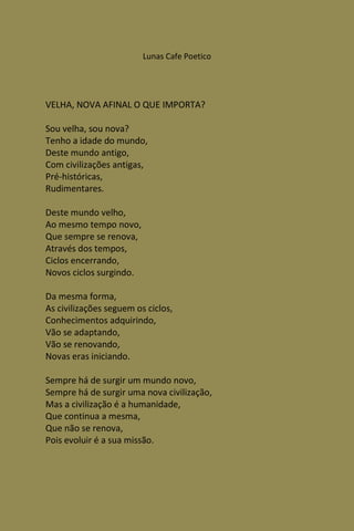 Lunas Cafe Poetico




VELHA, NOVA AFINAL O QUE IMPORTA?

Sou velha, sou nova?
Tenho a idade do mundo,
Deste mundo antigo,
Com civilizações antigas,
Pré-históricas,
Rudimentares.

Deste mundo velho,
Ao mesmo tempo novo,
Que sempre se renova,
Através dos tempos,
Ciclos encerrando,
Novos ciclos surgindo.

Da mesma forma,
As civilizações seguem os ciclos,
Conhecimentos adquirindo,
Vão se adaptando,
Vão se renovando,
Novas eras iniciando.

Sempre há de surgir um mundo novo,
Sempre há de surgir uma nova civilização,
Mas a civilização é a humanidade,
Que continua a mesma,
Que não se renova,
Pois evoluir é a sua missão.
 