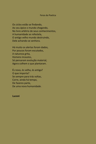 Feras da Poetica


Os ciclos estão se findando,
Ao seu ápice o mundo chegando,
No livre arbítrio de seus conhecimentos,
A humanidade se refestela,
O antigo velho mundo destruindo,
Dele achando-se senhora.

Há muito os alertas foram dados,
Por poucos foram escutados,
A natureza grita,
Homens incautos,
Só pensaram evolução material,
Agora colhem o que plantaram.

És nova, és velha, és antiga?
O que importa?
Se sempre para trás voltas,
Corre, ainda há tempo,
De fazeres parte,
De uma nova humanidade.


Luconi
 