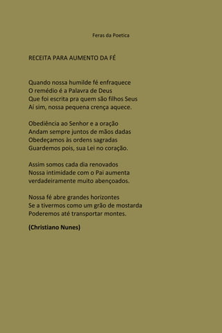 Feras da Poetica



RECEITA PARA AUMENTO DA FÉ


Quando nossa humilde fé enfraquece
O remédio é a Palavra de Deus
Que foi escrita pra quem são filhos Seus
Aí sim, nossa pequena crença aquece.

Obediência ao Senhor e a oração
Andam sempre juntos de mãos dadas
Obedeçamos às ordens sagradas
Guardemos pois, sua Lei no coração.

Assim somos cada dia renovados
Nossa intimidade com o Pai aumenta
verdadeiramente muito abençoados.

Nossa fé abre grandes horizontes
Se a tivermos como um grão de mostarda
Poderemos até transportar montes.

(Christiano Nunes)
 