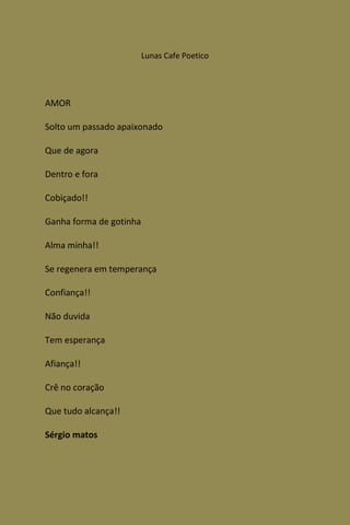 Lunas Cafe Poetico




AMOR

Solto um passado apaixonado

Que de agora

Dentro e fora

Cobiçado!!

Ganha forma de gotinha

Alma minha!!

Se regenera em temperança

Confiança!!

Não duvida

Tem esperança

Afiança!!

Crê no coração

Que tudo alcança!!

Sérgio matos
 