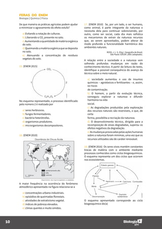 10
FERAS DO ENEM
Biologia | Química | Física
De que maneira as práticas agrícolas podem ajudar
a minimizar o agravamento do efeito estufa?
a) Evitando a rotação de culturas.
b) Liberando o CO2
presente no solo.
c)Aumentandoaquantidadedematériaorgânica
do solo.
d)Queimandoamatériaorgânicaquesedeposita
no solo.
e) Atenuando a concentração de resíduos
vegetais do solo.
15. (ENEM 2015)
No esquema representado, o processo identificado
pelo número 2 é realizado por
a) seres herbívoros.
b) fungos fermentadores.
c) bactéria heterótrofas.
d) organismos produtores.
e) microrganismos decompositores.
16. (ENEM 2010)
A maior frequência na ocorrência do fenômeno
atmosférico apresentado na figura relaciona-se a
a) concentrações urbano-industriais.
b) episódios de queimadas florestais.
c) atividades de extrativismo vegetal.
d) índices de pobreza elevados.
e) climas quentes e muito úmidos.
17. (ENEM 2010) Se, por um lado, o ser humano,
como animal, é parte integrante da natureza e
necessita dela para continuar sobrevivendo, por
outro, como ser social, cada dia mais sofistica
os mecanismos de extrair da natureza recursos
que, ao serem aproveitados, podem alterar de
modo profundo a funcionalidade harmônica dos
ambientes naturais.
ROSS, J. L. S. (Org.). Geografia do Brasil.
São Paulo: EDUSP, 2005 (adaptado).
A relação entre a sociedade e a natureza vem
sofrendo profundas mudanças em razão do
conhecimento técnico. A partir da leitura do texto,
identifique a possível consequência do avanço da
técnica sobre o meio natural.
a) sociedade aumentou o uso de insumos
químicos – agrotóxicos e fertilizantes – e, assim,
os riscos
de contaminação.
b) O homem, a partir da evolução técnica,
conseguiu explorar a natureza e difundir
harmonia na vida
social.
c) As degradações produzidas pela exploração
dos recursos naturais são reversíveis, o que, de
certa
forma, possibilita a recriação da natureza.
d) O desenvolvimento técnico, dirigido para a
recomposição de áreas degradadas, superou os
efeitos negativos da degradação.
e)Asmudançasprovocadaspelasaçõeshumanas
sobre a natureza foram mínimas, uma vez que os
recursos utilizados são de caráter renovável.
18. (ENEM 2016) Os seres vivos mantêm constantes
trocas de matéria com o ambiente mediante
processos conhecidos como ciclos biogeoquímicos.
O esquema representa um dos ciclos que ocorrem
nos ecossistemas.
O esquema apresentado corresponde ao ciclo
biogeoquímico do(a)
 