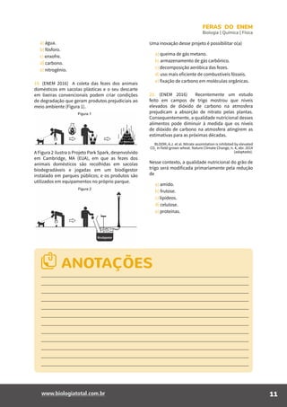 11www.biologiatotal.com.br
FERAS DO ENEM
Biologia | Química | Física
a) água.
b) fósforo.
c) enxofre.
d) carbono.
e) nitrogênio.
19. (ENEM 2016) A coleta das fezes dos animais
domésticos em sacolas plásticas e o seu descarte
em lixeiras convencionais podem criar condições
de degradação que geram produtos prejudiciais ao
meio ambiente (Figura 1).
A Figura 2 ilustra o Projeto Park Spark, desenvolvido
em Cambridge, MA (EUA), em que as fezes dos
animais domésticos são recolhidas em sacolas
biodegradáveis e jogadas em um biodigestor
instalado em parques públicos; e os produtos são
utilizados em equipamentos no próprio parque.
Uma inovação desse projeto é possibilitar o(a)
a) queima de gás metano.
b) armazenamento de gás carbônico.
c) decomposição aeróbica das fezes.
d) uso mais eficiente de combustíveis fósseis.
e) fixação de carbono em moléculas orgânicas.
20. (ENEM 2016) Recentemente um estudo
feito em campos de trigo mostrou que níveis
elevados de dióxido de carbono na atmosfera
prejudicam a absorção de nitrato pelas plantas.
Consequentemente, a qualidade nutricional desses
alimentos pode diminuir à medida que os níveis
de dióxido de carbono na atmosfera atingirem as
estimativas para as próximas décadas.
BLOOM, A.J. et al. Nitrate assimilation is inhibited by elevated
CO2
in field-grown wheat. Nature Climate Change, n. 4, abr. 2014
(adaptado).
Nesse contexto, a qualidade nutricional do grão de
trigo será modificada primariamente pela redução
de
a) amido.
b) frutose.
c) lipídeos.
d) celulose.
e) proteínas.
ANOTAÇÕES
 