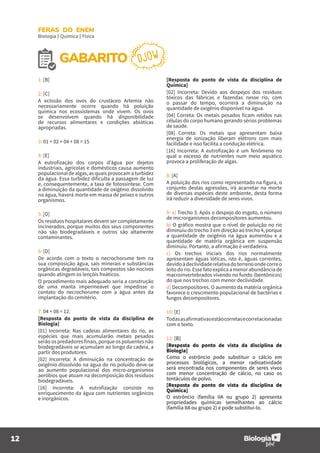 12
FERAS DO ENEM
Biologia | Química | Física
GABARITO DJOW
1: [B]
2: [C]
A eclosão dos ovos do crustáceo Artemia não
necessariamente ocorre quando há poluição
química nos ecossistemas onde vivem. Os ovos
se desenvolvem quando há disponibilidade
de recursos alimentares e condições abióticas
apropriadas.
3: 01 + 02 + 04 + 08 = 15
4: [E]
A eutrofização dos corpos d’água por dejetos
industriais, agrícolas e domésticos causa aumento
populacionaldealgas,asquaisprovocamaturbidez
da água. Essa turbidez dificulta a passagem de luz
e, consequentemente, a taxa de fotossíntese. Com
a diminuição da quantidade de oxigênio dissolvido
na água, haverá morte em massa de peixes e outros
organismos.
5: [D]
Os resíduos hospitalares devem ser completamente
incinerados, porque muitos dos seus componentes
não são biodegradáveis e outros são altamente
contaminantes.
6: [D]
De acordo com o texto o necrochorume tem na
sua composição água, sais minerais e substâncias
orgânicas degradáveis, tais compostos são nocivos
quando atingem os lençóis freáticos.
O procedimento mais adequado seria a construção
de uma manta impermeável que impedisse o
contato do necrochorume com a água antes da
implantação do cemitério.
7: 04 + 08 = 12.
[Resposta do ponto de vista da disciplina de
Biologia]
[01] Incorreta: Nas cadeias alimentares do rio, as
espécies que mais acumularão metais pesados
serão os predadores finais, porque os poluentes não
biodegradáveis se acumulam ao longo da cadeia, a
partir dos produtores.
[02] Incorreta: A diminuição na concentração de
oxigênio dissolvido na água do rio poluído deve-se
ao aumento populacional dos micro-organismos
aeróbios que atuam na decomposição dos resíduos
biodegradáveis.
[16] Incorreta: A eutrofização consiste no
enriquecimento da água com nutrientes orgânicos
e inorgânicos.
[Resposta do ponto de vista da disciplina de
Química]
[02] Incorreta: Devido aos despejos dos resíduos
tóxicos das fábricas e fazendas nesse rio, com
o passar do tempo, ocorrerá a diminuição na
quantidade de oxigênio disponível na água.
[04] Correta: Os metais pesados ficam retidos nas
células do corpo humano gerando sérios problemas
de saúde.
[08] Correta: Os metais que apresentam baixa
energia de ionização liberam elétrons com mais
facilidade e isso facilita a condução elétrica.
[16] Incorreta: A eutrofização é um fenômeno no
qual o excesso de nutrientes num meio aquático
provoca a proliferação de algas.
8: [A]
A poluição dos rios como representado na figura, o
conjunto destas agressões, irá acarretar na morte
de diversas espécies deste ambiente, desta forma
irá reduzir a diversidade de seres vivos.
9: a) Trecho 3. Após o despejo do esgoto, o número
de microrganismos decompositores aumentou.
b) O gráfico mostra que o nível de poluição no rio
diminuiu do trecho 3 em direção ao trecho 4, porque
a quantidade de oxigênio na água aumentou e a
quantidade de matéria orgânica em suspensão
diminuiu. Portanto, a afirmação é verdadeira.
c) Os trechos iniciais dos rios normalmente
apresentam águas lóticas, isto é, águas correntes,
devidoàdeclividaderelativadoterrenoondecorreo
leito do rio. Esse fato explica a menor abundância de
macroinvertebrados vivendo no fundo (bentônicos)
do que nos trechos com menor declividade.
d) Decompositores. O aumento da matéria orgânica
favorece o crescimento populacional de bactérias e
fungos decompositores.
10: [E]
Todasasafirmativasestãocorretasecorrelacionadas
com o texto.
11: [B]
[Resposta do ponto de vista da disciplina de
Biologia]
Como o estrôncio pode substituir o cálcio em
processos biológicos, a menor radioatividade
será encontrada nos componentes de seres vivos
com menor concentração de cálcio, no caso os
tentáculos de polvo.
[Resposta do ponto de vista da disciplina de
Química]
O estrôncio (família IIA ou grupo 2) apresenta
propriedades químicas semelhantes ao cálcio
(família IIA ou grupo 2) e pode substituí-lo.
 