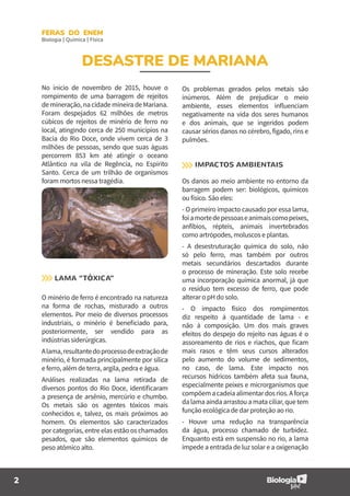 2
FERAS DO ENEM
Biologia | Química | Física
DESASTRE DE MARIANA
No ínicio de novembro de 2015, houve o
rompimento de uma barragem de rejeitos
de mineração, na cidade mineira de Mariana.
Foram despejados 62 milhões de metros
cúbicos de rejeitos de minério de ferro no
local, atingindo cerca de 250 municípios na
Bacia do Rio Doce, onde vivem cerca de 3
milhões de pessoas, sendo que suas águas
percorrem 853 km até atingir o oceano
Atlântico na vila de Regência, no Espírito
Santo. Cerca de um trilhão de organismos
foram mortos nessa tragédia.
LAMA “TÓXICA”
O minério de ferro é encontrado na natureza
na forma de rochas, misturado a outros
elementos. Por meio de diversos processos
industriais, o minério é beneficiado para,
posteriormente, ser vendido para as
indústrias​ siderúrgicas.
Alama,resultantedoprocessodeextraçãode
minério, é formada principalmente por sílica
e ferro, além de terra, argila, pedra e água.
Análises realizadas na lama retirada de
diversos pontos do Rio Doce, identificaram
a presença de arsênio, mercúrio e chumbo.
Os metais são os agentes tóxicos mais
conhecidos e, talvez, os mais próximos ao
homem. Os elementos são caracterizados
por categorias, entre elas estão os chamados
pesados, que são elementos químicos de
peso atômico alto.
Os problemas gerados pelos metais são
inúmeros. Além de prejudicar o meio
ambiente, esses elementos influenciam
negativamente na vida dos seres humanos
e dos animais, que se ingeridos podem
causar sérios danos no cérebro, fígado, rins e
pulmões.
IMPACTOS AMBIENTAIS
Os danos ao meio ambiente no entorno da
barragem podem ser: biológicos, químicos
ou físico. São eles:
- O primeiro impacto causado por essa lama,
foiamortedepessoaseanimaiscomopeixes,
anfíbios, répteis, animais invertebrados
como artrópodes, moluscos e plantas.
- A desestruturação química do solo, não
só pelo ferro, mas também por outros
metais secundários descartados durante
o processo de mineração. Este solo recebe
uma incorporação química anormal, já que
o resíduo tem excesso de ferro, que pode
alterar o pH do solo.
- O impacto físico dos rompimentos
diz respeito à quantidade de lama - e
não à composição. Um dos mais graves
efeitos do despejo do rejeito nas águas é o
assoreamento de rios e riachos, que ficam
mais rasos e têm seus cursos alterados
pelo aumento do volume de sedimentos,
no caso, de lama. Este impacto nos
recursos hídricos também afeta sua fauna,
especialmente peixes e microrganismos que
compõema cadeiaalimentar dosrios.Aforça
dalamaaindaarrastouamataciliar,quetem
função ecológica de dar proteção ao rio.
- Houve uma redução na transparência
da água, processo chamado de turbidez.
Enquanto está em suspensão no rio, a lama
impede a entrada de luz solar e a oxigenação
 