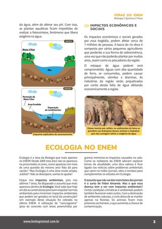 3www.biologiatotal.com.br
FERAS DO ENEM
Biologia | Química | Física
ECOLOGIA NO ENEM
da água, além de alterar seu pH. Com isso,
as plantas aquáticas ficam impedidas de
realizar a fotossíntese, fenômeno que libera
oxigênio na água.
DEPOIS
ANTES
Esquema explicativo do assoreamento
IMPACTOS ECONÔMICOS E
SOCIAIS
Os impactos econômicos e sociais gerados
por essa tragédia, podem afetar cerca de
7 milhões de pessoas. A bacia do rio doce é
composta por vários pequenos agricultores
que perderão a sua forma de sobrevivência,
umavezquenãopoderãoplantarpormuitos
anos, assim como os pescadores da região.
O estoque de água potável será
comprometido. Águas com alta quantidade
de ferro, se consumidas, podem causar
principalmente, vômitos e diarreias. As
indústrias da região serão prejudicadas
por conta desda falta de água afetando
economicamente a região.
Peixes mortos por asfixia: os sedimentos da lama se
prendem nas brânquias desses animais e impedem
que eles consigam retirar o oxigênio da água
Ecologia é a área da Biologia que mais aparece
no ENEM! Desde 2009 esta área não só apareceu
na prova todos os anos, como apareceu em mais
de uma questão do mesmo ano! Não dá para
vacilar! “Mas Ecologia é uma área muito ampla,
Jubilut!”. Não se desespere, vamos te ajudar!
Foque nos impactos ambientais, pois nos
últimos 7 anos, foi disparado o assunto que mais
apareceudentrodeEcologia.Vocêsabequehoje
emdiaasconstrutorasprecisamrespeitarnormas
ambientais para minimizar impactos ambientais
que podem ser gerados no local da construção?
Um exemplo desta situação foi cobrado no
último ENEM. A utilização de “concregrama”
(piso de concreto com áreas preenchidas por
grama) minimiza os impactos causados no solo.
Como os redatores do ENEM adoram explorar
temas da atualidade, uma dica valiosa é ficar
ligado nas notícias sobre problemas ambientais
que saem na mídia (jornais, sites e revistas) para
complementar os estudos em Ecologia.
Oassuntoquenãosaidasmanchetesdosjornais
é o surto de Febre Amarela. Mas o que essa
doença tem a ver com impactos ambientais?
Certas condições climáticas e ambientais podem
tambémfavorecerestessurtos.Comadestruição
de ambientes naturais, o ciclo deixa de se manter
apenas na floresta. Os animais ficam mais
próximosaohomem,oqueaumentaachancede
contaminação.
 
