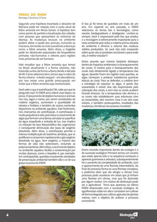 4
FERAS DO ENEM
Biologia | Química | Física
O lixo já foi tema de questões em mais de um
ano. Em especial no ano passado, o ENEM
relacionou os temas lixo e tecnologias, como
sacolas biodegradáveis e biodigestor. Lembre-se
sempre: Você é responsável pelo lixo que produz
e a reciclagem é extremamente importante para o
meioambientepoisreduzamatéria-primaextraída
do ambiente e diminui o volume dos resíduos
sólidos produzidos. Se você não está manjando
sobrequaissãoosprodutosrecicláveiseparaonde
vão,émelhorestudar!!!
Outro assunto que merece bastante destaque
dentrodeimpactosambientaiséobranqueamento
de corais. O motivo para o branqueamento dos
corais está diretamente ligado à temperatura das
águas. Quando ficam em regiões mais quentes, as
algas começam a produzir substâncias químicas
tóxicas ao coral. Para se defender, o cnidário tem
a estratégia de expulsar as algas. A perda das
zooxantelas é visível: elas são responsáveis pela
coloração dos corais, e sem elas os corais acabam
ficando brancos. Se a temperatura não diminui e
os corais não restabelecem suas estruturas com
as zooxantelas, eles morrem. Esse é um dos mais
visíveis, e também preocupantes, resultados das
mudançasclimáticasnosoceanosmundiais!
Segundo uma hipótese levantada o desastre de
Mariana pode ter relação com o surto atual de
febre amarela em Minas Gerais. A hipótese tem
como ponto de partida a localização das cidades
com pessoas que apresentam os sintomas da
doença. As mudanças bruscas no ambiente
podem afetar a saúde dos animais, incluindo os
macacos,tornando-osmaissuscetíveisadoenças
como a febre amarela. Além disso, a tragédia
pode ter deslocado populações de hospedeiros
primatas não-humanos e vetores para regiões
mais próximas do ser humano.
Vale ressaltar que a febre amarela que temos
no Brasil atualmente é a forma silvestre, não
havendo surtos da forma urbana desde a década
de40.Comosabemosbem,temosaquiovetorda
formaurbana–oAedesaegypti–emabundância,
por isso existe uma grande preocupação em
evitar que a febre amarela seja reurbanizada.
Vocêsabeoqueéeutrofização?Ah,sabeporquete
perguntei isso? O ENEM ama cobrar esse tópico na
prova.Olançamentodedejetoshumanoseanimais
nos rios, lagos e mares, por serem constituídos de
matéria orgânica, aumentam a quantidade de
nitratos e fosfatos e também de outros nutrientes
disponíveis no ambiente aquático. Este fenômeno,
nós chamamos de eutrofização. A eutrofização é
muitoprejudicialàvida,poisinduzocrescimentode
algasqueformamumadensacamadanasuperfície
da água impedindo a entrada de luz. Isso implica
na redução da taxa fotossintética dos organismos
e consequente diminuição das taxas de oxigênio
dissolvido. Além disso, a eutrofização permite a
intensa multiplicação de bactérias aeróbias, que se
proliferameconsomemrapidamenteogásoxigênio
dissolvido na água. Sem oxigênio, a maioria das
formas de vida não sobrevivem, incluindo as
própriasbactérias.Alémdisso,oacúmulodedejetos
no ambiente aquático facilita a contaminação por
muitas doenças, como a hepatite A, por exemplo.
Em contrapartida, questões envolvendo atividades
depreservaçãoambientaltambémdãooardesua
graçanaprovadoENEM.
Outro conceito importante dentro da ecologia é o
de sucessão ecológica! Primeiro temos um cenário
que existe apenas solo e na sequência começam a
aparecergramíneasearbustos,subsequentemente
há o aumento da complexidade do ambiente, com
o aparecimento de uma floresta intermediária. Ao
final do processo forma-se uma floresta complexa,
e podemos dizer que ela atingiu o clímax! Esse
processo pode acontecer em áreas que já tinham
uma floresta em clímax, mas que foi destruída
por algum motivo. Um motivo de destruição pode
ser a agricultura! Tema que apareceu no último
ENEM relacionado com a sucessão ecológica. As
agroflorestasestãoemaltaeconsistememcultivar
deformaintegradaaoscultivosagrícolasdeplantas
nativas, com o objetivo de acelerar o processo
sucessional.
 