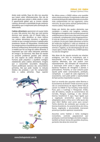 5www.biologiatotal.com.br
FERAS DO ENEM
Biologia | Química | Física
Ainda neste sentido, fique de olho nos assuntos
que tratam sobre reflorestamentos. Eles são de
grande ajuda para reduzir o efeito estufa e conter
o aquecimento global, pois as árvores retendo
carbono,diminuemaquantidadedegáscarbônico
atmosférico que é responsável pela acentuação do
efeitoestufa.
Cadeias alimentares apareceram em quase todos
os anos. Não preciso nem dizer que você precisa
dominar esse assunto, não é?! Estude todos os
conceitos e saiba identificar os níveis tróficos
nas cadeias alimentares terrestres e aquáticas.
Lembre-se que a energia luminosa é captada pelos
produtores através da fotossíntese, transformada
emenergiaquímicaetransferidaaosconsumidores
deformaunidirecional,diminuindoemquantidade
à medida que flui ao longo da cadeia alimentar. É
importante que você saiba interpretar pirâmides
de energia e de biomassa. Não deixe de estudar
os possíveis problemas gerados pela retirada
de uma espécie da cadeia alimentar. A ação
humana pode prejudicar o equilíbrio ecológico
estabelecido pelas cadeias alimentares. Imagine
que o consumidor secundário desapareça,
haverá proliferação excessiva dos consumidores
primários, fato que pode resultar na redução
drástica dos produtos e por fim comprometer
toda a cadeia alimentar. Fique esperto!
Na última prova, o ENEM cobrou uma questão
sobreabioacumulação.Oimportanteésaberque
osanimaisdotopodacadeiaalimentaracumulam
mais contaminantes em seu organismo, como
mercúrio, do que outros animais pertencentes a
mesma cadeia. Muita atenção!
Esteja por dentro dos quatro elementos que
compõem a matéria viva (oxigênio, carbono,
hidrogênioenitrogênio)edecomoelespassamdo
ambienteparaosseresvivosedosseresvivospara
oambiente,completandociclosbiogeoquímicos.
O ciclo do carbono é o preferido. Lembre-se que
o carbono circula pela cadeia alimentar na forma
de moléculas orgânicas e volta ao ambiente na
forma de gás carbônico através da respiração de
animais e vegetais, ou da decomposição de seus
corpos após a morte. Neste ano, o ENEM apostou
no ciclo do nitrogênio!
Não deixe de dar aquela revisada nas relações
ecológicas, com foco no mutualismo, que é
basicamente uma troca de benefícios entre
espécies diferentes, que não podem viver
separadamente. São exemplos de mutualismo
a associação entre corais e algas, plantas e
bactérias fixadoras de nitrogênio e plantas e
polinizadores. Portanto, se você costuma pular
aquela parte sobre comensalismo, predação,
competição e o papel de cada organismo no
ecossistema, você pode perder a oportunidade
de fazer pontos importantes na prova.
Você se recorda dos assuntos sobre Biomas e
Ecossistemas do Brasil?! Onde ocorrem e quais
são as características de alguns deles? Eles já
caíram no ENEM! O Top trending neste tópico
ficou para a Caatinga e Manguezal. Então,
não dê bobeira, estude as características do
Cerrado, Mangue, Caatinga, e dos demais
biomas brasileiros! E aqui, fique ligado que
a vegetação xeromórfica possui muitas
adaptações para o clima seco e olhe quais são
elas! Ufa!!! Melhor você correr para revisar!
Tenha domínio do conteúdo que envolve os
biomas brasileiros. As características de clima,
fauna, vegetação e pluviosidade marcaram
presença e podem aparecer novamente.
Assuntos como habitat e nicho ecológico
(conceitos), controle populacional por
predaçãoecontrolebiológicodoAedesaegypti,
também já foram temas de questões da prova,
portanto não deixe de revisá-los!
 