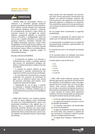 6
FERAS DO ENEM
Biologia | Química | Física
EXERCÍCIOS
1. (PUCMG 2006) As comunidades urbanas, as
indústrias e as atividades agrícolas produzem
grandes quantidades de esgoto e resíduos químicos.
Esses resíduos, quando lançados sem tratamento
nos ambientes aquáticos, provocam a poluição.
Os microrganismos purificam a água através de
processos naturais de reciclagem da matéria
orgânica, conseguindo degradar os compostos
naturais. Entretanto, a biodegradação pode não
ocorrer com a rapidez necessária, e os ambientes
aquáticos tornam-se anaeróbios (reduzido teor
de oxigênio dissolvido), passando a exalar cheiro
desagradável, com formação de gás sulfídrico e de
outros produtos da atividade microbiana. Quando
isso acontece, a fauna, a flora e a microbiota desses
ambientes são afetadas, podendo resultar na
mortandade de peixes.
Assinale a afirmativa INCORRETA.
a) O tratamento de esgotos e de efluentes é
fundamental para reduzir a poluição aquática
que provoca um desequilíbrio ecológico, por
afetar as cadeias alimentares contidas nesse tipo
de ambiente.
b) A remoção da matéria orgânica da água
contaminada é realizada exclusivamente por
organismosaeróbiosqueprovocameutrofização.
c) Os microrganismos desempenham um papel
importante nos processos de purificação da
água, seja no ambiente natural, seja através
de processos otimizados pelo homem, como
estações de tratamento de esgoto.
d) Dependendo do uso da água, o controle
de qualidade é realizado estabelecendo-se os
limites mínimos e máximos aceitáveis para as
característicasfísicas,químicasemicrobiológicas
da água.
2. (ENEM 2002) Artemia é um camarão primitivo
que vive em águas salgadas, sendo considerado
um fóssil vivo. Surpreendentemente, possui uma
propriedade semelhante à dos vegetais que é a
diapausa, isto é, a capacidade de manter ovos
dormentes (embriões latentes) por muito tempo.
Fatores climáticos ou alterações ambientais podem
subitamente ativar a eclosão dos ovos, assim como,
nos vegetais, tais alterações induzem a germinação
de sementes.
Vários estudos têm sido realizados com artemias,
pois estes animais apresentam características que
sugerem um potencial biológico: possuem alto
teor de proteína e são capazes de se alimentar de
partículas orgânicas e inorgânicas em suspensão.
Tais características podem servir de parâmetro para
uma avaliação do potencial econômico e ecológico
da artemia.
Em um estudo foram consideradas as seguintes
possibilidades:
I. A variação da população de artemia pode ser
usada como um indicador de poluição aquática.
II. A artemia pode ser utilizada como um agente de
descontaminação ambiental, particularmente em
ambientes aquáticos.
III. A eclosão dos ovos é um indicador de poluição
química.
IV. Os camarões podem ser utilizados como fonte
alternativa de alimentos de alto teor nutritivo.
É correto apenas o que se afirma em:
a) I e II.
b) II e III.
c) I, II e IV.
d) II, III e IV.
e) I, II, III e IV.
3. (UFSC 1996) Certas indústrias possuem como
efluente água quente, que provém do resfriamento
das máquinas ou das caldeiras a vapor. Essa água,
quando entra em contato com um curso de água
natural, pode provocar alterações ambientais,
uma vez que o aumento da temperatura provoca a
diminuiçãodasolubilidadedooxigênio,assimcomo
o maior consumo do mesmo pelos organismos
aeróbicos. Assinale as proposições que apresentam
consequências desse tipo de poluição aquática.
01) O nível de oxigênio dissolvido tende a cair.
02) Os organismos aeróbicos começam a morrer
em grandes quantidades.
04) As bactérias anaeróbicas são beneficiadas
por serem fermentadoras.
08) As algas do fitoplâncton desenvolvem-se até
um certo limite, pois produzem o oxigênio de
que necessitam e começam a declinar quando
passam a competir pela iluminação.
16) As águas ficam límpidas e desprovidas de
odor.
 