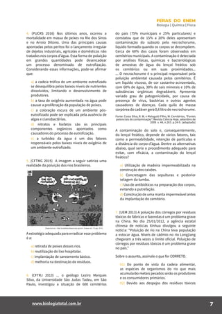 7www.biologiatotal.com.br
FERAS DO ENEM
Biologia | Química | Física
4. (PUCRS 2016) Nos últimos anos, ocorreu a
mortalidade em massa de peixes no Rio dos Sinos
e no Arroio Dilúvio. Uma das principais causas
apontadas pelos peritos foi o lançamento irregular
de dejetos industriais, agrícolas e domésticos não
tratados nos corpos d’água. Essa forma de poluição
em grandes quantidades pode desencadear
um processo denominado de eutrofização.
Considerando essas informações, pode-se afirmar
que:
a) a cadeia trófica de um ambiente eutrofizado
se desequilibra pelos baixos níveis de nutrientes
dissolvidos, limitando o desenvolvimento de
produtores.
b) a taxa de oxigênio aumentada na água pode
causar a proliferação da população de peixes.
c) a coloração escura de um ambiente pós-
eutrofizado pode ser explicada pela ausência de
algas e cianobactérias.
d) nitratos e fosfatos são os principais
componentes orgânicos apontados como
causadores do processo de eutrofização.
e) a turbidez da água é um dos fatores
responsáveis pelos baixos níveis de oxigênio de
um ambiente eutrofizado.
5. (CFTMG 2015) A imagem a seguir satiriza uma
realidade da poluição dos rios brasileiros.
A estratégia adequada para erradicar esse problema
é a:
a) retirada de peixes desses rios.
b) reutilização do lixo hospitalar.
c) implantação de saneamento básico.
d) melhoria na destinação de resíduos.
6. (CFTRJ 2013) ... o geólogo Leziro Marques
Silva, da Universidade São Judas Tadeu, em São
Paulo, investigou a situação de 600 cemitérios
do país (75% municipais e 25% particulares) e
constatou que de 15% a 20% deles apresentam
contaminação do subsolo pelo necrochorume,
líquido formado quando os corpos se decompõem.
Cerca de 60% dos casos foram observados em
cemitérios municipais. A contaminação é detectada
por análises físicas, químicas e bacteriológicas
de amostras de água do lençol freático sob
os cemitérios ou em suas proximidades...
... O necrochorume é o principal responsável pela
poluição ambiental causada pelos cemitérios. É
um líquido viscoso, de cor castanho-acinzentada,
com 60% de água, 30% de sais minerais e 10% de
substâncias orgânicas degradáveis. Apresenta
variado grau de patogenicidade, por causa da
presença de vírus, bactérias e outros agentes
causadores de doenças. Cada quilo de massa
corpórea do cadáver gera 0,6 litro de necrochorume.
Fonte: Costa Silva, R. W. e Malagutti Filho, W. Cemitérios, “Fontes
potenciais de contaminação”. Revista Ciência Hoje, setembro de
2009. v. 44, n.263. p.24-9. (adaptado)
A contaminação do solo e, consequentemente,
do lençol freático, depende de vários fatores, tais
como a permeabilidade, retenção de partículas e
a distância do corpo d’água. Dentre as alternativas
abaixo, qual seria o procedimento adequado para
evitar, com eficácia, a contaminação do lençol
freático?
a) Utilização de madeira impermeabilizada na
construção dos caixões.
b) Concretagem das sepulturas e posterior
selagem da tumba.
c) Uso de antibióticos na preparação dos corpos,
evitando a putrefação.
d) Construção de uma manta impermeável antes
da implantação do cemitério.
7. (UEM 2013) A poluição dos córregos por resíduos
tóxicos de fábricas e fazendas é um problema grave
na China. No dia 25/01/2012, a agência estatal
chinesa de notícias Xinhua divulgou a seguinte
notícia: “Poluição de rio na China leva população
a estocar água. Níveis de cádmio no rio Longjiang
chegaram a três vezes o limite oficial. Poluição de
córregos por resíduos tóxicos é um problema grave
no país.”
Sobre o assunto, assinale o que for CORRETO.
01) Do ponto de vista da cadeia alimentar,
as espécies de organismos do rio que mais
acumularão metais pesados serão os produtores
e os consumidores primários.
02) Devido aos despejos dos resíduos tóxicos
 