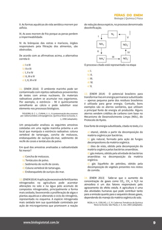 9www.biologiatotal.com.br
FERAS DO ENEM
Biologia | Química | Física
11. (ENEM 2016) O ambiente marinho pode ser
contaminado com rejeitos radioativos provenientes
de testes com armas nucleares. Os materiais
radioativos podem se acumular nos organismos.
Por exemplo, o estrôncio - 90 é quimicamente
semelhante ao cálcio e pode substituir esse
elemento nos processos biológicos.
FIGUEIRA, R. C. L.; CUNHA, I. I. L. A contaminação dos oceanos
por radionuclídeos antropogênicos. Química Nova na Escola, n.
1, 1998 (adaptado).
Um pesquisador analisou as seguintes amostras
coletadas em uma região marinha próxima a um
local que manipula o estrôncio radioativo: coluna
vertebral de tartarugas, concha de moluscos,
endoesqueleto de ouriços-do-mar, sedimento de
recife de corais e tentáculos de polvo.
Em qual das amostras analisadas a radioatividade
foi menor?
a) Concha de moluscos.
b) Tentáculos de polvo.
c) Sedimento de recife de corais.
d) Coluna vertebral de tartarugas.
e) Endoesqueleto de ouriços-do-mar.
12.(ENEM2014) Aaplicaçãoexcessivadefertilizantes
nitrogenados na agricultura pode acarretar
alterações no solo e na água pelo acúmulo de
compostos nitrogenados, principalmente a forma
mais oxidada, favorecendo a proliferação de algas e
plantas aquáticas e alterando o ciclo do nitrogênio,
representado no esquema. A espécie nitrogenada
mais oxidada tem sua quantidade controlada por
ação de microrganismos que promovem a reação
II. As formas aquáticas de vida aeróbica morrem por
asfixia.
III. As aves morrem de frio porque as penas perdem
a impermeabilidade.
IV. As brânquias das ostras e mariscos, órgãos
responsáveis pela filtração dos alimentos, são
obstruídas.
De acordo com as afirmativas acima, a alternativa
correta é:
a) I e III
b) II e III
c) I, II e IV
d) II, III e IV
e) I, II, III e IV
de redução dessa espécie, no processo denominado
desnitrificação.
O processo citado está representado na etapa
a) I.
b) II.
c) III.
d) IV.
e) V.
13. (ENEM 2014) O potencial brasileiro para
transformarlixoemenergiapermanecesubutilizado
— apenas pequena parte dos resíduos brasileiros
é utilizada para gerar energia. Contudo, bons
exemplos são os aterros sanitários, que utilizam
a principal fonte de energia ali produzida. Alguns
aterros vendem créditos de carbono com base no
Mecanismo de Desenvolvimento Limpo (MDL), do
Protocolo de Kyoto.
Essa fonte de energia subutilizada, citada no texto, é o
a) etanol, obtido a partir da decomposição da
matéria orgânica por bactérias.
b) gás natural, formado pela ação de fungos
decompositores da matéria orgânica.
c) óleo de xisto, obtido pela decomposição da
matéria orgânica pelas bactérias anaeróbias.
d) gás metano, obtido pela atividade de bactérias
anaeróbias na decomposição da matéria
orgânica.
e) gás liquefeito de petróleo, obtido pela
decomposição de vegetais presentes nos restos
de comida.
14. (ENEM 2013) Sabe-se que o aumento da
concentração de gases como CO2
, CH4
e N2
O na
atmosfera é um dos fatores responsáveis pelo
agravamento do efeito estufa. A agricultura é uma
das atividades humanas que pode contribuir tanto
para a emissão quanto para o sequestro desses gases,
dependendo do manejo da matéria orgânica do solo.
ROSA, A. H.; COELHO, J. C. R. Cadernos Temáticos de Química
Nova na Escola. São Paulo, n. 5, nov. 2003 (adaptado).
 