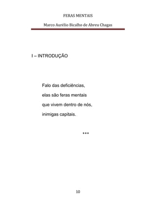 FERAS MENTAIS
Marco Aurélio Bicalho de Abreu Chagas
10
I – INTRODUÇÃO
Falo das deficiências,
elas são feras mentais
que vivem dentro de nós,
inimigas capitais.
***
 