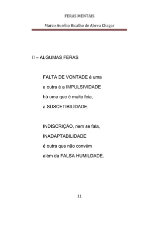 FERAS MENTAIS
Marco Aurélio Bicalho de Abreu Chagas
11
II – ALGUMAS FERAS
FALTA DE VONTADE é uma
a outra é a IMPULSIVIDADE
há uma que é muito feia,
a SUSCETIBILIDADE.
INDISCRIÇÃO, nem se fala,
INADAPTABILIDADE
é outra que não convém
além da FALSA HUMILDADE.
 