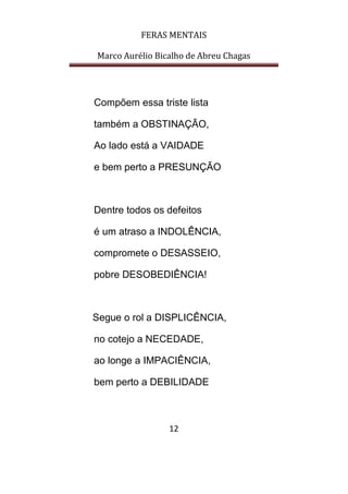 FERAS MENTAIS
Marco Aurélio Bicalho de Abreu Chagas
12
Compõem essa triste lista
também a OBSTINAÇÃO,
Ao lado está a VAIDADE
e bem perto a PRESUNÇÃO
Dentre todos os defeitos
é um atraso a INDOLÊNCIA,
compromete o DESASSEIO,
pobre DESOBEDIÊNCIA!
Segue o rol a DISPLICÊNCIA,
no cotejo a NECEDADE,
ao longe a IMPACIÊNCIA,
bem perto a DEBILIDADE
 