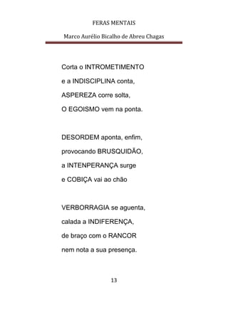 FERAS MENTAIS
Marco Aurélio Bicalho de Abreu Chagas
13
Corta o INTROMETIMENTO
e a INDISCIPLINA conta,
ASPEREZA corre solta,
O EGOISMO vem na ponta.
DESORDEM aponta, enfim,
provocando BRUSQUIDÃO,
a INTENPERANÇA surge
e COBIÇA vai ao chão
VERBORRAGIA se aguenta,
calada a INDIFERENÇA,
de braço com o RANCOR
nem nota a sua presença.
 