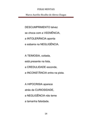 FERAS MENTAIS
Marco Aurélio Bicalho de Abreu Chagas
14
DESCUMPRIMENTO talvez
se choca com a VEEMÊNCIA,
a INTOLERÂNCIA aponta
e esbarra na NEGLIGÊNCIA.
A TEIMOSIA, coitada,
está presente na lista,
a CREDULIDADE esconde,
a INCONSTÂNCIA entra na pista.
A HIPOCRISIA aparece
atrás da CURIOSIDADE,
a NEGLIGÊNCIA não teme
a tamanha falsidade.
 