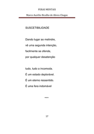 FERAS MENTAIS
Marco Aurélio Bicalho de Abreu Chagas
17
SUSCETIBILIDADE
Dando lugar ao melindre,
vê uma segunda intenção,
facilmente se ofende,
por qualquer desatenção
tudo, tudo a incomoda.
É um estado deplorável.
É um eterno ressentido.
É uma fera indomável
***
 