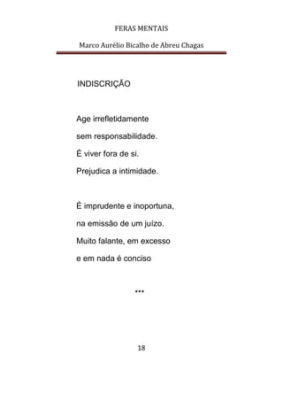 FERAS MENTAIS
Marco Aurélio Bicalho de Abreu Chagas
18
INDISCRIÇÃO
Age irrefletidamente
sem responsabilidade.
É viver fora de si.
Prejudica a intimidade.
É imprudente e inoportuna,
na emissão de um juízo.
Muito falante, em excesso
e em nada é conciso
***
 