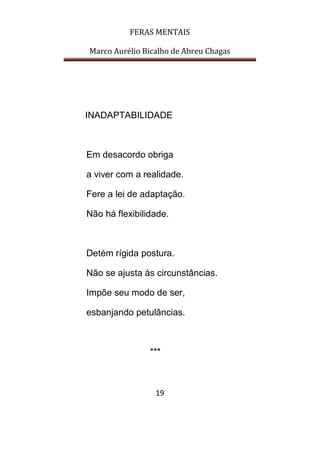 FERAS MENTAIS
Marco Aurélio Bicalho de Abreu Chagas
19
INADAPTABILIDADE
Em desacordo obriga
a viver com a realidade.
Fere a lei de adaptação.
Não há flexibilidade.
Detém rígida postura.
Não se ajusta às circunstâncias.
Impõe seu modo de ser,
esbanjando petulâncias.
***
 