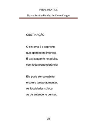 FERAS MENTAIS
Marco Aurélio Bicalho de Abreu Chagas
20
OBSTINAÇÃO
O sintoma é o capricho
que aparece na infância.
É extravagante no adulto,
com toda preponderância
Ela pode ser congênita
e com o tempo aumentar.
As faculdades sufoca,
as de entender e pensar.
 