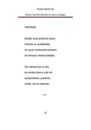 FERAS MENTAIS
Marco Aurélio Bicalho de Abreu Chagas
22
VAIDADE
Exalta suas próprias luzes,
méritos ou qualidades
os quais raramente passam
de francas mediocridades.
Os valores por si sós
se evidenciam e não há
necessidade, portanto,
então, de os ostentar.
***
 
