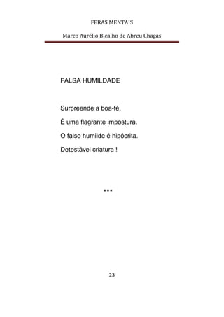 FERAS MENTAIS
Marco Aurélio Bicalho de Abreu Chagas
23
FALSA HUMILDADE
Surpreende a boa-fé.
É uma flagrante impostura.
O falso humilde é hipócrita.
Detestável criatura !
***
 