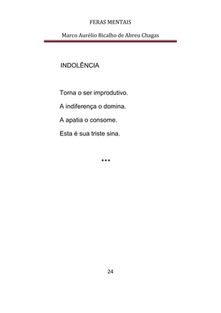 FERAS MENTAIS
Marco Aurélio Bicalho de Abreu Chagas
24
INDOLÊNCIA
Torna o ser improdutivo.
A indiferença o domina.
A apatia o consome.
Esta é sua triste sina.
***
 