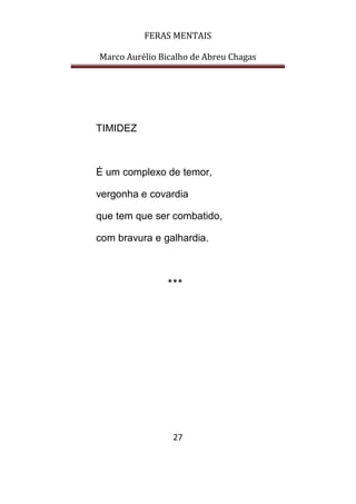 FERAS MENTAIS
Marco Aurélio Bicalho de Abreu Chagas
27
TIMIDEZ
É um complexo de temor,
vergonha e covardia
que tem que ser combatido,
com bravura e galhardia.
***
 