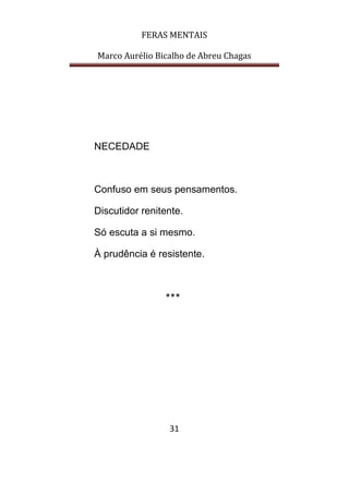 FERAS MENTAIS
Marco Aurélio Bicalho de Abreu Chagas
31
NECEDADE
Confuso em seus pensamentos.
Discutidor renitente.
Só escuta a si mesmo.
À prudência é resistente.
***
 