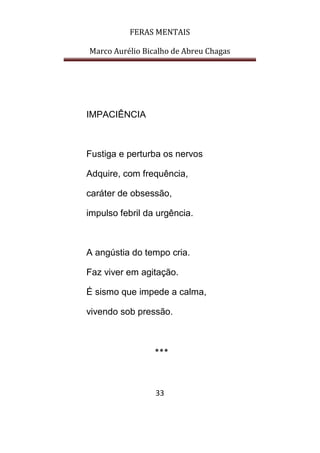 FERAS MENTAIS
Marco Aurélio Bicalho de Abreu Chagas
33
IMPACIÊNCIA
Fustiga e perturba os nervos
Adquire, com frequência,
caráter de obsessão,
impulso febril da urgência.
A angústia do tempo cria.
Faz viver em agitação.
É sismo que impede a calma,
vivendo sob pressão.
***
 
