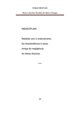 FERAS MENTAIS
Marco Aurélio Bicalho de Abreu Chagas
36
INDISCIPLINA
Rebelde com o ordenamento.
Da desobediência é sócia.
Amiga da negligência.
As ideias dissocia.
***
 
