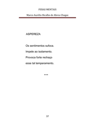 FERAS MENTAIS
Marco Aurélio Bicalho de Abreu Chagas
37
ASPEREZA
Os sentimentos sufoca.
Impele ao isolamento.
Provoca forte rechaço
esse tal temperamento.
***
 