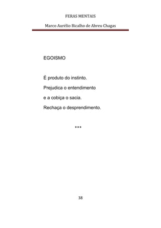 FERAS MENTAIS
Marco Aurélio Bicalho de Abreu Chagas
38
EGOISMO
É produto do instinto.
Prejudica o entendimento
e a cobiça o sacia.
Rechaça o desprendimento.
***
 