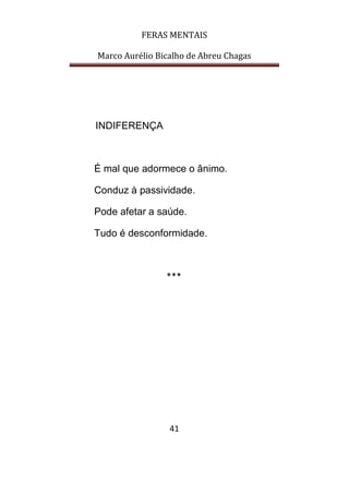FERAS MENTAIS
Marco Aurélio Bicalho de Abreu Chagas
41
INDIFERENÇA
É mal que adormece o ânimo.
Conduz à passividade.
Pode afetar a saúde.
Tudo é desconformidade.
***
 