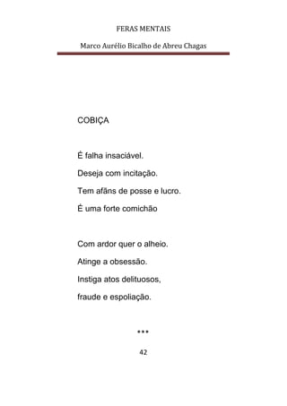 FERAS MENTAIS
Marco Aurélio Bicalho de Abreu Chagas
42
COBIÇA
É falha insaciável.
Deseja com incitação.
Tem afãns de posse e lucro.
É uma forte comichão
Com ardor quer o alheio.
Atinge a obsessão.
Instiga atos delituosos,
fraude e espoliação.
***
 