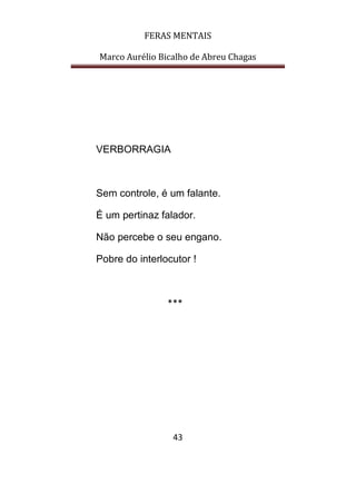 FERAS MENTAIS
Marco Aurélio Bicalho de Abreu Chagas
43
VERBORRAGIA
Sem controle, é um falante.
É um pertinaz falador.
Não percebe o seu engano.
Pobre do interlocutor !
***
 